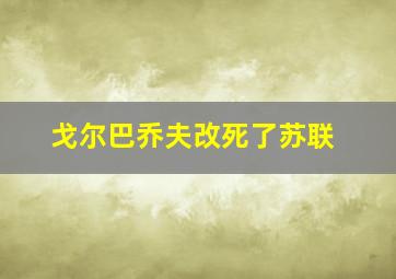 戈尔巴乔夫改死了苏联