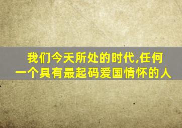 我们今天所处的时代,任何一个具有最起码爱国情怀的人