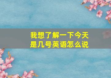 我想了解一下今天是几号英语怎么说