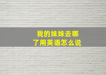 我的妹妹去哪了用英语怎么说