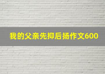 我的父亲先抑后扬作文600