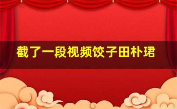 截了一段视频饺子田朴珺