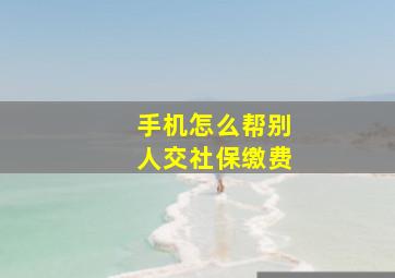 手机怎么帮别人交社保缴费