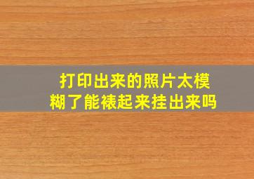 打印出来的照片太模糊了能裱起来挂出来吗