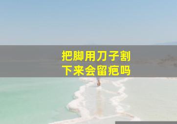 把脚用刀子割下来会留疤吗