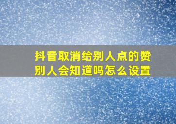 抖音取消给别人点的赞别人会知道吗怎么设置