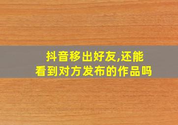 抖音移出好友,还能看到对方发布的作品吗