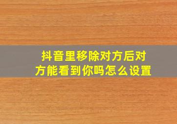 抖音里移除对方后对方能看到你吗怎么设置