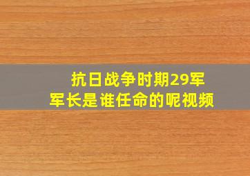 抗日战争时期29军军长是谁任命的呢视频