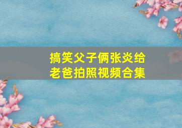 搞笑父子俩张炎给老爸拍照视频合集