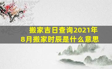 搬家吉日查询2021年8月搬家时辰是什么意思