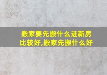 搬家要先搬什么进新房比较好,搬家先搬什么好