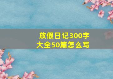 放假日记300字大全50篇怎么写