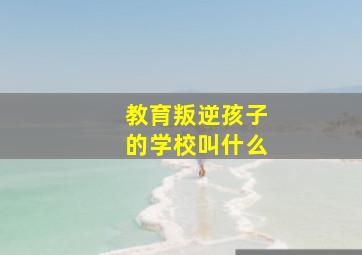 教育叛逆孩子的学校叫什么