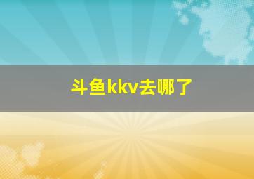 斗鱼kkv去哪了