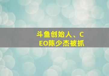 斗鱼创始人、CEO陈少杰被抓