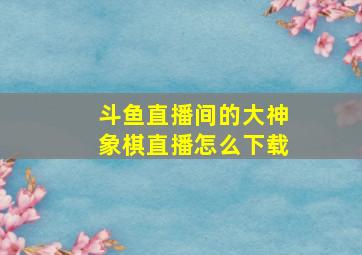 斗鱼直播间的大神象棋直播怎么下载