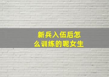 新兵入伍后怎么训练的呢女生