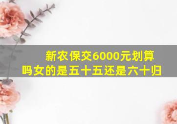 新农保交6000元划算吗女的是五十五还是六十归