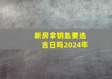 新房拿钥匙要选吉日吗2024年