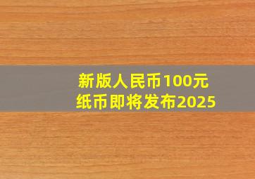 新版人民币100元纸币即将发布2025