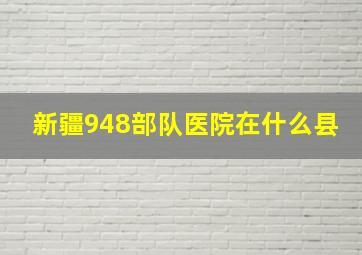 新疆948部队医院在什么县