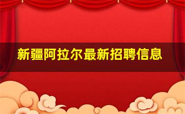 新疆阿拉尔最新招聘信息