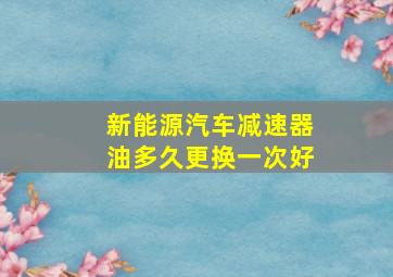 新能源汽车减速器油多久更换一次好