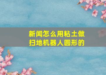 新闻怎么用粘土做扫地机器人圆形的