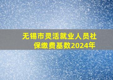 无锡市灵活就业人员社保缴费基数2024年