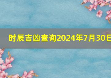 时辰吉凶查询2024年7月30日