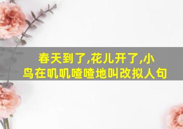 春天到了,花儿开了,小鸟在叽叽喳喳地叫改拟人句