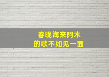 春晚海来阿木的歌不如见一面