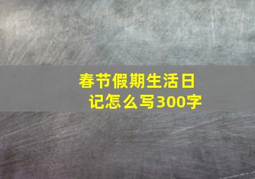 春节假期生活日记怎么写300字