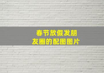 春节放假发朋友圈的配图图片