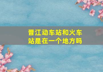 晋江动车站和火车站是在一个地方吗