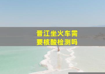 晋江坐火车需要核酸检测吗