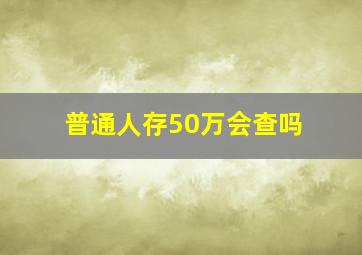 普通人存50万会查吗