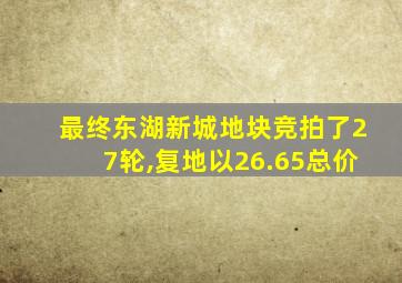 最终东湖新城地块竞拍了27轮,复地以26.65总价