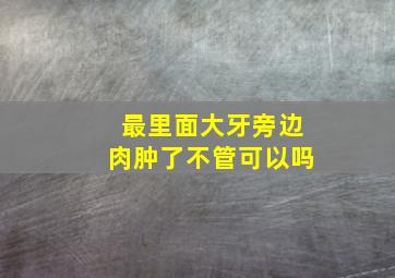 最里面大牙旁边肉肿了不管可以吗