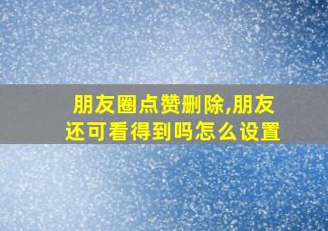 朋友圈点赞删除,朋友还可看得到吗怎么设置