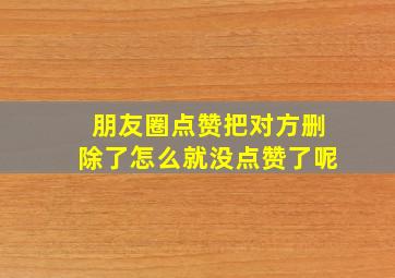 朋友圈点赞把对方删除了怎么就没点赞了呢