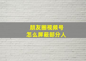 朋友圈视频号怎么屏蔽部分人