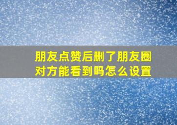 朋友点赞后删了朋友圈对方能看到吗怎么设置