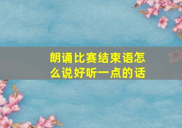 朗诵比赛结束语怎么说好听一点的话