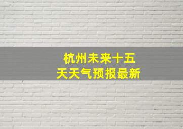 杭州未来十五天天气预报最新