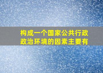 构成一个国家公共行政政治环境的因素主要有