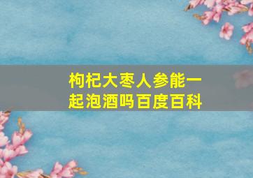 枸杞大枣人参能一起泡酒吗百度百科