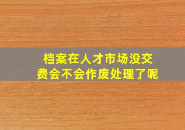 档案在人才市场没交费会不会作废处理了呢