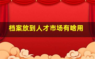 档案放到人才市场有啥用